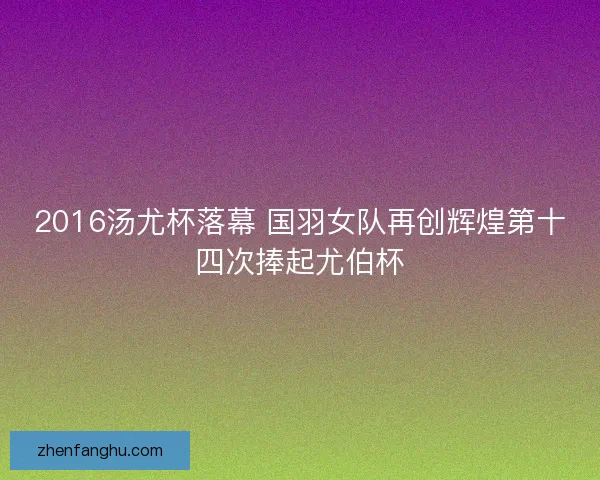 2016汤尤杯落幕 国羽女队再创辉煌第十四次捧起尤伯杯