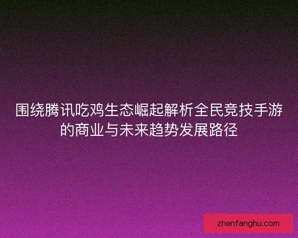 围绕腾讯吃鸡生态崛起解析全民竞技手游的商业与未来趋势发展路径
