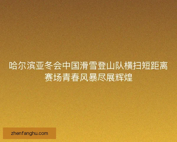 哈尔滨亚冬会中国滑雪登山队横扫短距离赛场青春风暴尽展辉煌
