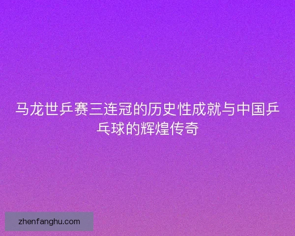 马龙世乒赛三连冠的历史性成就与中国乒乓球的辉煌传奇