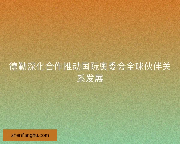 德勤深化合作推动国际奥委会全球伙伴关系发展 德勤深化合作推动国际奥委会全球伙伴关系发展