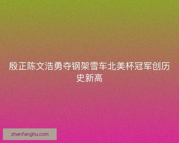 殷正陈文浩勇夺钢架雪车北美杯冠军创历史新高 殷正陈文浩勇夺钢架雪车北美杯冠军创历史新高