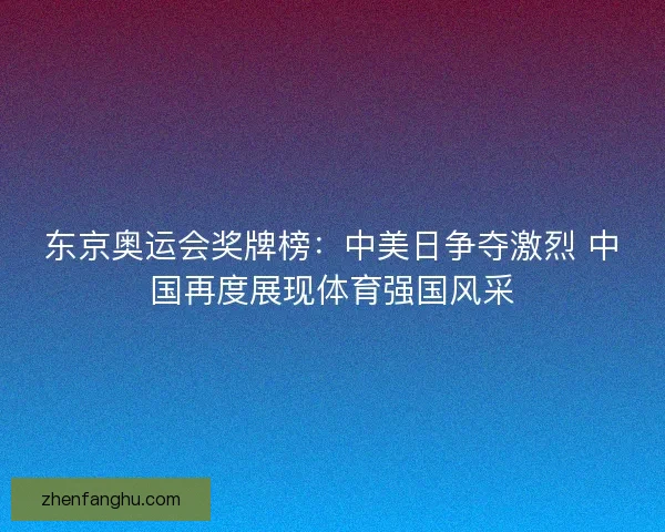 东京奥运会奖牌榜：中美日争夺激烈 中国再度展现体育强国风采