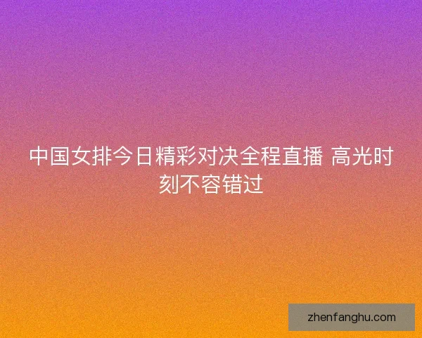 中国女排今日精彩对决全程直播 高光时刻不容错过