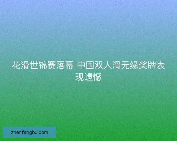 花滑世锦赛落幕 中国双人滑无缘奖牌表现遗憾