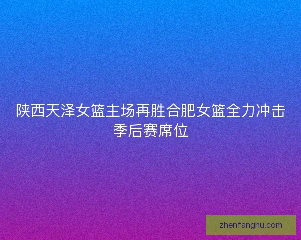 陕西天泽女篮主场再胜合肥女篮全力冲击季后赛席位